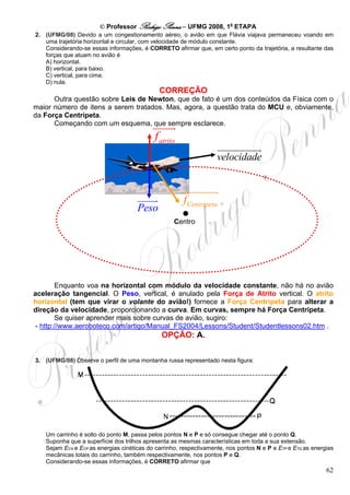 © Professor Rodrigo Penna – UFMG 2008, 1a ETAPA
2. (UFMG/08) Devido a um congestionamento aéreo, o avião em que Flávia viajava permaneceu voando em
   uma trajetória horizontal e circular, com velocidade de módulo constante.
   Considerando-se essas informações, é CORRETO afirmar que, em certo ponto da trajetória, a resultante das
   forças que atuam no avião é
   A) horizontal.
   B) vertical, para baixo.
   C) vertical, para cima.
   D) nula.
                                             CORREÇÃO
      Outra questão sobre Leis de Newton, que de fato é um dos conteúdos da Física com o
maior número de itens a serem tratados. Mas, agora, a questão trata do MCU e, obviamente,
da Força Centrípeta.
      Começando com um esquema, que sempre esclarece.

                                           f atrito
                                                                   velocidade



                                                      f Centrípeta
                                     Peso
                                                   Centro




        Enquanto voa na horizontal com módulo da velocidade constante, não há no avião
aceleração tangencial. O Peso, vertical, é anulado pela Força de Atrito vertical. O atrito
horizontal (tem que virar o volante do avião!) fornece a Força Centrípeta para alterar a
direção da velocidade, proporcionando a curva. Em curvas, sempre há Força Centrípeta.
        Se quiser aprender mais sobre curvas de avião, sugiro:
 - http://www.aeroboteco.com/artigo/Manual_FS2004/Lessons/Student/Studentlessons02.htm .
                                              OPÇÃO: A.


3. (UFMG/08) Observe o perfil de uma montanha russa representado nesta figura:




   Um carrinho é solto do ponto M, passa pelos pontos N e P e só consegue chegar até o ponto Q.
   Suponha que a superfície dos trilhos apresenta as mesmas características em toda a sua extensão.
   Sejam ECN e ECP as energias cinéticas do carrinho, respectivamente, nos pontos N e P e ETP e ETQ as energias
   mecânicas totais do carrinho, também respectivamente, nos pontos P e Q.
   Considerando-se essas informações, é CORRETO afirmar que
                                                                                                            62
 