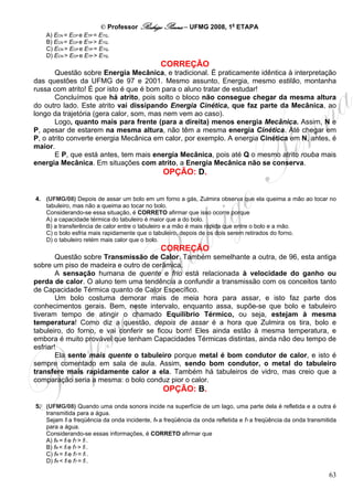 © Professor Rodrigo Penna – UFMG 2008, 1a ETAPA
    A) ECN = ECP e ETP = ETQ.
    B) ECN = ECP e ETP > ETQ.
    C) ECN > ECP e ETP = ETQ.
    D) ECN > ECP e ETP > ETQ.
                                               CORREÇÃO
       Questão sobre Energia Mecânica, e tradicional. É praticamente idêntica à interpretação
das questões da UFMG de 97 e 2001. Mesmo assunto, Energia, mesmo estilão, montanha
russa com atrito! É por isto é que é bom para o aluno tratar de estudar!
       Concluímos que há atrito, pois solto o bloco não consegue chegar da mesma altura
do outro lado. Este atrito vai dissipando Energia Cinética, que faz parte da Mecânica, ao
longo da trajetória (gera calor, som, mas nem vem ao caso).
       Logo, quanto mais para frente (para a direita) menos energia Mecânica. Assim, N e
P, apesar de estarem na mesma altura, não têm a mesma energia Cinética. Até chegar em
P, o atrito converte energia Mecânica em calor, por exemplo. A energia Cinética em N, antes, é
maior.
       E P, que está antes, tem mais energia Mecânica, pois até Q o mesmo atrito rouba mais
energia Mecânica. Em situações com atrito, a Energia Mecânica não se conserva.
                                                OPÇÃO: D.


4. (UFMG/08) Depois de assar um bolo em um forno a gás, Zulmira observa que ela queima a mão ao tocar no
   tabuleiro, mas não a queima ao tocar no bolo.
   Considerando-se essa situação, é CORRETO afirmar que isso ocorre porque
   A) a capacidade térmica do tabuleiro é maior que a do bolo.
   B) a transferência de calor entre o tabuleiro e a mão é mais rápida que entre o bolo e a mão.
   C) o bolo esfria mais rapidamente que o tabuleiro, depois de os dois serem retirados do forno.
   D) o tabuleiro retém mais calor que o bolo.
                                               CORREÇÃO
        Questão sobre Transmissão de Calor. Também semelhante a outra, de 96, esta antiga
sobre um piso de madeira e outro de cerâmica.
        A sensação humana de quente e frio está relacionada à velocidade do ganho ou
perda de calor. O aluno tem uma tendência a confundir a transmissão com os conceitos tanto
de Capacidade Térmica quanto de Calor Específico.
        Um bolo costuma demorar mais de meia hora para assar, e isto faz parte dos
conhecimentos gerais. Bem, neste intervalo, enquanto assa, supõe-se que bolo e tabuleiro
tiveram tempo de atingir o chamado Equilíbrio Térmico, ou seja, estejam à mesma
temperatura! Como diz a questão, depois de assar é a hora que Zulmira os tira, bolo e
tabuleiro, do forno, e vai conferir se ficou bom! Eles ainda estão à mesma temperatura, e
embora é muito provável que tenham Capacidades Térmicas distintas, ainda não deu tempo de
esfriar!
        Ela sente mais quente o tabuleiro porque metal é bom condutor de calor, e isto é
sempre comentado em sala de aula. Assim, sendo bom condutor, o metal do tabuleiro
transfere mais rapidamente calor a ela. Também há tabuleiros de vidro, mas creio que a
comparação seria a mesma: o bolo conduz pior o calor.
                                                OPÇÃO: B.

5. (UFMG/08) Quando uma onda sonora incide na superfície de um lago, uma parte dela é refletida e a outra é
   transmitida para a água.
   Sejam fI a freqüência da onda incidente, fR a freqüência da onda refletida e fT a freqüência da onda transmitida
   para a água.
   Considerando-se essas informações, é CORRETO afirmar que
   A) fR = fI e fT > fI .
   B) fR < fI e fT > fI .
   C) fR = fI e fT = fI .
   D) fR < fI e fT = fI .

                                                                                                                63
 