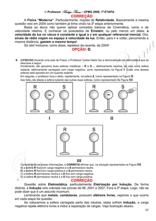 © Professor Rodrigo Penna – UFMG 2008, 1a ETAPA
                                             CORREÇÃO
       A Física “Moderna”. Particularmente, noções de Relatividade. Basicamente a mesma
questão veio em 2004 como também já tinha vindo na 2ª etapa anteriormente.
       Basta ao aluno não querer aplicar conceitos básicos de Cinemática, como o de
velocidade relativa. E conhecer os postulados de Einstein, ou pelo menos um deles: a
velocidade da luz no vácuo é constante e igual a c em qualquer referencial inercial. Ora,
sinais de rádio viajam no espaço à velocidade da luz. Então, para ir e voltar, percorrendo a
mesma distância, gastam o mesmo tempo!
       Só isto! Inclusive, como disse, repeteco da recente, de 2004!
                                              OPÇÃO: D.

8. (UFMG/08) Durante uma aula de Física, o Professor Carlos Heitor faz a demonstração de eletrostática que se
   descreve a seguir.
   Inicialmente, ele aproxima duas esferas metálicas – R e S –, eletricamente neutras, de uma outra esfera
   isolante, eletricamente carregada com carga negativa, como representado na Figura I. Cada uma dessas
   esferas está apoiada em um suporte isolante.
   Em seguida, o professor toca o dedo, rapidamente, na esfera S, como representado na Figura II.
   Isso feito, ele afasta a esfera isolante das outras duas esferas, como representado na Figura III.




   Considerando-se essas informações, é CORRETO afirmar que, na situação representada na Figura III,
   A) a esfera R fica com carga negativa e a S permanece neutra.
   B) a esfera R fica com carga positiva e a S permanece neutra.
   C) a esfera R permanece neutra e a S fica com carga negativa.
   D) a esfera R permanece neutra e a S fica com carga positiva.
                                             CORREÇÃO
        Questão sobre Eletrostática, particularmente Eletrização por Indução. De forma
distinta, a Indução veio cobrada nas provas de 98, 2001 e 2007. Fora a 2ª etapa. Logo, não se
pode dizer que é um assunto incomum.
        Lembrando que metais, condutores, possuem elétrons livres, vejamos o que ocorre
em cada etapa da questão.
        Ao colocarmos a esfera carregada perto das neutras, estas sofrem Indução, a carga
negativa repele elétrons livres e induz a separação de cargas. Veja ilustração abaixo.
                                                                                           65
 