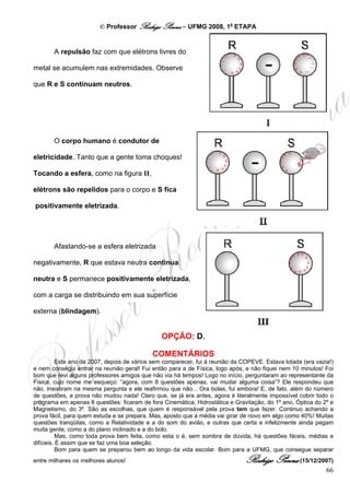 © Professor Rodrigo Penna – UFMG 2008, 1a ETAPA


       A repulsão faz com que elétrons livres do

metal se acumulem nas extremidades. Observe

que R e S continuam neutros.




       O corpo humano é condutor de

eletricidade. Tanto que a gente toma choques!

Tocando a esfera, como na figura II,

elétrons são repelidos para o corpo e S fica

positivamente eletrizada.




       Afastando-se a esfera eletrizada

negativamente, R que estava neutra continua

neutra e S permanece positivamente eletrizada,

com a carga se distribuindo em sua superfície

externa (blindagem).


                                               OPÇÃO: D.

                                            COMENTÁRIOS
          Este ano de 2007, depois de vários sem comparecer, fui à reunião da COPEVE. Estava lotada (era vazia!)
e nem consegui entrar na reunião geral! Fui então para a de Física, logo após, e não fiquei nem 10 minutos! Foi
bom que revi alguns professores amigos que não via há tempos! Logo no início, perguntaram ao representante da
Física, cujo nome me esqueço: “agora, com 8 questões apenas, vai mudar alguma coisa”? Ele respondeu que
não. Insistiram na mesma pergunta e ele reafirmou que não... Ora bolas, fui embora! E, de fato, além do número
de questões, a prova não mudou nada! Claro que, se já era antes, agora é literalmente impossível cobrir todo o
programa em apenas 8 questões: ficaram de fora Cinemática, Hidrostática e Gravitação, do 1º ano, Óptica do 2º e
Magnetismo, do 3º. São as escolhas, que quem é responsável pela prova tem que fazer. Continuo achando a
prova fácil, para quem estuda e se prepara. Mas, aposto que a média vai girar de novo em algo como 40%! Muitas
questões tranqüilas, como a Relatividade e a do som do avião, e outras que certa e infelizmente ainda pegam
muita gente, como a do plano inclinado e a do bolo.
          Mas, como toda prova bem feita, como esta o é, sem sombra de dúvida, há questões fáceis, médias e
difíceis. É assim que se faz uma boa seleção.
          Bom para quem se preparou bem ao longo da vida escolar. Bom para a UFMG, que consegue separar
entre milhares os melhores alunos!                                             Rodrigo Penna (15/12/2007)
                                                                                                             66
 
