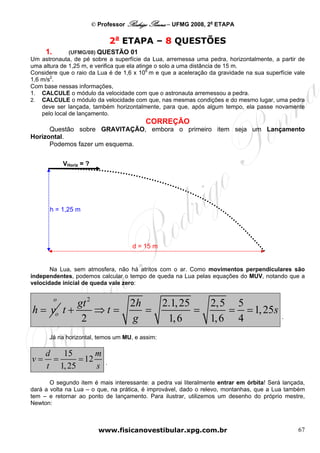 © Professor Rodrigo Penna – UFMG 2008, 2a ETAPA

                                   2a ETAPA – 8 QUESTÕES
     1.         (UFMG/08) QUESTÃO 01
Um astronauta, de pé sobre a superfície da Lua, arremessa uma pedra, horizontalmente, a partir de
uma altura de 1,25 m, e verifica que ela atinge o solo a uma distância de 15 m.
Considere que o raio da Lua é de 1,6 x 106 m e que a aceleração da gravidade na sua superfície vale
1,6 m/s2.
Com base nessas informações,
1. CALCULE o módulo da velocidade com que o astronauta arremessou a pedra.
2. CALCULE o módulo da velocidade com que, nas mesmas condições e do mesmo lugar, uma pedra
    deve ser lançada, também horizontalmente, para que, após algum tempo, ela passe novamente
    pelo local de lançamento.
                                            CORREÇÃO
      Questão sobre GRAVITAÇÃO, embora o primeiro item seja um Lançamento
Horizontal.
      Podemos fazer um esquema.


              VHoriz = ?




      h = 1,25 m




                                        d = 15 m


       Na Lua, sem atmosfera, não há atritos com o ar. Como movimentos perpendiculares são
independentes, podemos calcular o tempo de queda na Lua pelas equações do MUV, notando que a
velocidade inicial de queda vale zero:

          o
           gt 2      2h                            2.1, 25   2,5 5
h = vo t +      ⇒t =    =                                  =     = = 1, 25s
            2        g                              1, 6     1, 6 4                       .


      Já na horizontal, temos um MU, e assim:

     d   15       m
v=     =     = 12              .
     t 1, 25      s
       O segundo item é mais interessante: a pedra vai literalmente entrar em órbita! Será lançada,
dará a volta na Lua – o que, na prática, é improvável, dado o relevo, montanhas, que a Lua também
tem – e retornar ao ponto de lançamento. Para ilustrar, utilizemos um desenho do próprio mestre,
Newton:



                             www.fisicanovestibular.xpg.com.br                                  67
 