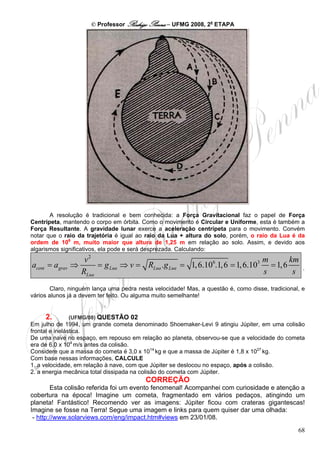 © Professor Rodrigo Penna – UFMG 2008, 2a ETAPA




       A resolução é tradicional e bem conhecida: a Força Gravitacional faz o papel de Força
Centrípeta, mantendo o corpo em órbita. Como o movimento é Circular e Uniforme, esta é também a
Força Resultante. A gravidade lunar exerce a aceleração centrípeta para o movimento. Convém
notar que o raio da trajetória é igual ao raio da Lua + altura do solo, porém, o raio da Lua é da
ordem de 106 m, muito maior que altura de 1,25 m em relação ao solo. Assim, e devido aos
algarismos significativos, ela pode e será desprezada. Calculando:
                   v2                                                      m       km
acent = agrav   ⇒      = g Lua ⇒ v = RLua .g Lua = 1, 6.106.1, 6 = 1, 6.103 = 1, 6                  .
                  RLua                                                     s        s
        Claro, ninguém lança uma pedra nesta velocidade! Mas, a questão é, como disse, tradicional, e
vários alunos já a devem ter feito. Ou alguma muito semelhante!


     2.         (UFMG/08) QUESTÃO 02
Em julho de 1994, um grande cometa denominado Shoemaker-Levi 9 atingiu Júpiter, em uma colisão
frontal e inelástica.
De uma nave no espaço, em repouso em relação ao planeta, observou-se que a velocidade do cometa
era de 6,0 x 104 m/s antes da colisão.
Considere que a massa do cometa é 3,0 x 1014 kg e que a massa de Júpiter é 1,8 x 1027 kg.
Com base nessas informações, CALCULE
1. a velocidade, em relação à nave, com que Júpiter se deslocou no espaço, após a colisão.
2. a energia mecânica total dissipada na colisão do cometa com Júpiter.
                                          CORREÇÃO
        Esta colisão referida foi um evento fenomenal! Acompanhei com curiosidade e atenção a
cobertura na época! Imagine um cometa, fragmentado em vários pedaços, atingindo um
planeta! Fantástico! Recomendo ver as imagens: Júpiter ficou com crateras gigantescas!
Imagine se fosse na Terra! Segue uma imagem e links para quem quiser dar uma olhada:
 - http://www.solarviews.com/eng/impact.htm#views em 23/01/08.
                                                                                                  68
 