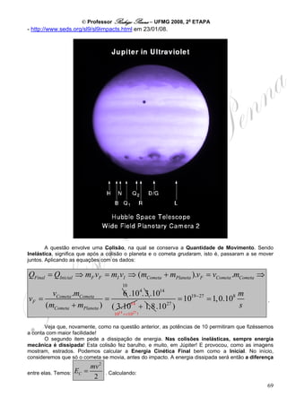 © Professor Rodrigo Penna – UFMG 2008, 2a ETAPA
- http://www.seds.org/sl9/sl9impacts.html em 23/01/08.




        A questão envolve uma Colisão, na qual se conserva a Quantidade de Movimento. Sendo
Inelástica, significa que após a colisão o planeta e o cometa grudaram, isto é, passaram a se mover
juntos. Aplicando as equações com os dados:

QFinal = QInicial ⇒ mF vF = mI vI ⇒ (mCometa + mPlaneta ).vF = vCometa .mCometa ⇒
                                        10
       vCometa .mCometa        6 .104. 3 .1014                          m
vF =                      =                       = 1019− 27 = 1, 0.108                         .
     (mCometa + mPlaneta ) ( 3.1014 + 1,8 .1027 )                       s
                                    1014 <<1027 !

       Veja que, novamente, como na questão anterior, as potências de 10 permitiram que fizéssemos
a conta com maior facilidade!
       O segundo item pede a dissipação de energia. Nas colisões inelásticas, sempre energia
mecânica é dissipada! Esta colisão fez barulho, e muito, em Júpiter! E provocou, como as imagens
mostram, estrados. Podemos calcular a Energia Cinética Final bem como a Inicial. No início,
consideremos que só o cometa se movia, antes do impacto. A energia dissipada será então a diferença
                          mv 2
entre elas. Temos:   EC =        . Calculando:
                           2
                                                                                                69
 