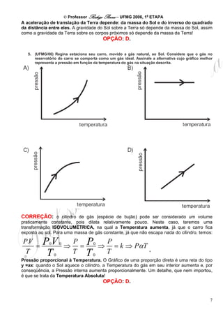 © Professor Rodrigo Penna – UFMG 2006, 1a ETAPA
A aceleração de translação da Terra depende: da massa do Sol e do inverso do quadrado
da distância entre eles. A gravidade do Sol sobre a Terra só depende da massa do Sol, assim
como a gravidade da Terra sobre os corpos próximos só depende da massa da Terra!
                                            OPÇÃO: D.

   5. (UFMG/06) Regina estaciona seu carro, movido a gás natural, ao Sol. Considere que o gás no
      reservatório do carro se comporta como um gás ideal. Assinale a alternativa cujo gráfico melhor
      representa a pressão em função da temperatura do gás na situação descrita.




CORREÇÃO: o cilindro de gás (espécie de bujão) pode ser considerado um volume
praticamente constante, pois dilata relativamente pouco. Neste caso, teremos uma
transformação ISOVOLUMÉTRICA, na qual a Temperatura aumenta, já que o carro fica
exposto ao sol. Para uma massa de gás constante, já que não escapa nada do cilindro, temos:

P.V       PV                  P P0  P
    =         0       0
                          ⇒    =   ⇒ = k ⇒ PαT ,
 T        T       0
                              T T0  T
Pressão proporcional à Temperatura. O Gráfico de uma proporção direta é uma reta do tipo
y =ax: quando o Sol aquece o cilindro, a Temperatura do gás em seu interior aumenta e, por
conseqüência, a Pressão interna aumenta proporcionalmente. Um detalhe, que nem importou,
é que se trata da Temperatura Absoluta!
                                            OPÇÃO: D.


                                                                                                   7
 
