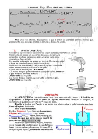 © Professor Rodrigo Penna – UFMG 2008, 2a ETAPA

             mCometa vCometa 2 3.1014.(6.104 ) 2
EInicial   =                  =                  = 5, 4.1023 J
                    2                  2
                                                          1014 <<1027

             mPlan +Com vPlan +Com 2 (1,8.1027 + 3.10 ).(10−8 ) 2 14
EFinal     =                        =                             = 9, 0.1010 J
                       2                          2                                       .
EDissipada = EInicial − EFinal = 5, 4.10 − 9, 0.10
                                                 23              10
                                                                        = 5, 4.10 J
                                                                                 23

                                                        1010 <<1023

       Mais uma vez, atentos, desprezamos o que a ordem de grandeza permitiu. Vemos que,
praticamente, toda a energia cinética do cometa se dissipa na colisão.



     3.       (UFMG/08) QUESTÃO 03
Considere a experiência que se descreve a seguir, realizada pelo Professor Márcio:
Inicialmente, ele coloca um copo cheio de água, à temperatura
ambiente e prestes a transbordar, sobre um prato vazio, como
mostrado na figura ao lado.
Em seguida, lentamente, ele abaixa um bloco de 18 g de gelo sobre
a água, até que ele alcance o equilíbrio mecânico.
Considere que a densidade do gelo e a da água são constantes e
valem, respectivamente, 0,90 g/cm3 e 1,0 g/cm3.
A partir dessas informações, DETERMINE
1. a massa de água que transborda do copo para o prato, antes que
o gelo inicie seu processo de fusão.
JUSTIFIQUE sua resposta.
2. a massa de água no prato, após a fusão completa do gelo.
JUSTIFIQUE sua resposta.




                                           CORREÇÃO
         A HIDROSTÁTICA, particularmente uma boa compreensão sobre o Princípio de
Arquimedes: o empuxo vale o peso do líquido deslocado! Questão já manjada, e
semelhante à questão da UFMG da 1ª etapa de 2000.
         Equilíbrio implica em FRes=0, e as forças que atuam sobre o gelo boiando são duas:
Peso e Empuxo. Ilustrando:
         Pela 1ª Lei de Newton:                                                       E
                                                                                    Empuxo
FR=0 ⇒ Empuxo = Pgelo . Mas, de Arquimedes:
Empuxo = Plíquido deslocado . Logo, temos
Plíquido deslocado = Pgelo . Assim, com pesos iguais,
a massa de água que sai do copo é igual à do
gelo, ou seja, mágua deslocada = 18 g.
         Quanto ao derretimento do gelo, notemos
que a massa não se altera com o estado físico.
Logo, quando todo o gelo derreter, teremos 18 g
de água agora líquida, justamente a quantidade
                                                        P
                                                      líq .deslocado                  P
                                                                                   gelo
                                                                                         70
 