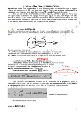 © Professor Rodrigo Penna – UFMG 2008, 2a ETAPA
que saiu do copo. Ora, estas novas 18 g de água ocuparão, conseqüentemente, o mesmo
volume que ocupavam as 18 g de água que saíram. Assim, não entorna mais nada! E a
massa de água no prato será igual às mesmas 18 g que já haviam entornado.
      Note que ao derreter a densidade aumenta e aquela pontinha de gelo que ficava para
fora agora cabe exatamente no espaço deixado pela água que saiu, sem folga nem falta!
Apesar de antiga, é uma ótima questão! Costumamos discutir esta mesma questão em sala,
bem como muitos professores de Física. Ela ajuda a esclarecer várias dúvidas. Assim, para
muitos atentos e estudiosos alunos, ela também não seria inédita!



     4.      (UFMG/08) QUESTÃO 04
Bruna afina a corda mi de seu violino, para que ela vibre com uma freqüência mínima de 680 Hz.
A parte vibrante das cordas do violino de Bruna mede 35 cm de comprimento, como mostrado nesta
figura:




Considerando essas informações,
1. CALCULE a velocidade de propagação de uma onda na corda mi desse violino.
2. Considere que a corda mi esteja vibrando com uma freqüência de 680 Hz.
DETERMINE o comprimento de onda, no ar, da onda sonora produzida por essa corda.

                                         CORREÇÃO
       Agora tratemos de Ondas Estacionárias em cordas.
       A freqüência mínima corresponde ao 1º Harmônico, ilustrado abaixo:
Ainda que não se conheça fórmula específica (ondas na corda),
da figura é fácil perceber que o comprimento da corda é                     l
                                                                        = 35 cm
metade do comprimento de onda λ neste caso.
       Da equação da onda tradicional, v = λf, temos:
                                                                          λ/2
                        m                                   m
v = 2.0,35.680 = 476      (2 significativos )     4,8.102     .
                        s                                   s
       Para calcular o comprimento de onda no ar, buscamos na 3ª página da prova a
velocidade do som no ar: 340 m/s. Quando a corda vibra, a freqüência da onda produzida no
ar é a mesma da corda, ou seja, far = fcorda = 680 Hz. Outra vez a mesma equação:

                  1
          var 340
λar =         =    = 0,500 m (ou 50, 0 cm)
          f ar 680                                      . Agora com 3 significativos.
                  2

      Questão simples e sem mistério.


(UFMG/08) QUESTÃO 05

                                                                                                 71
 