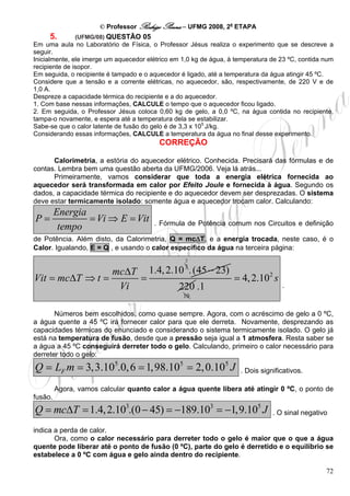 © Professor Rodrigo Penna – UFMG 2008, 2a ETAPA
     5.        (UFMG/08) QUESTÃO 05
Em uma aula no Laboratório de Física, o Professor Jésus realiza o experimento que se descreve a
seguir.
Inicialmente, ele imerge um aquecedor elétrico em 1,0 kg de água, à temperatura de 23 ºC, contida num
recipiente de isopor.
Em seguida, o recipiente é tampado e o aquecedor é ligado, até a temperatura da água atingir 45 ºC.
Considere que a tensão e a corrente elétricas, no aquecedor, são, respectivamente, de 220 V e de
1,0 A.
Despreze a capacidade térmica do recipiente e a do aquecedor.
1. Com base nessas informações, CALCULE o tempo que o aquecedor ficou ligado.
2. Em seguida, o Professor Jésus coloca 0,60 kg de gelo, a 0,0 ºC, na água contida no recipiente,
tampa-o novamente, e espera até a temperatura dela se estabilizar.
Sabe-se que o calor latente de fusão do gelo é de 3,3 x 105 J/kg.
Considerando essas informações, CALCULE a temperatura da água no final desse experimento.
                                          CORREÇÃO

      Calorimetria, a estória do aquecedor elétrico. Conhecida. Precisará das fórmulas e de
contas. Lembra bem uma questão aberta da UFMG/2006. Veja lá atrás...
      Primeiramente, vamos considerar que toda a energia elétrica fornecida ao
aquecedor será transformada em calor por Efeito Joule e fornecida à água. Segundo os
dados, a capacidade térmica do recipiente e do aquecedor devem ser desprezadas. O sistema
deve estar termicamente isolado: somente água e aquecedor trocam calor. Calculando:
         Energia
P=               = Vi ⇒ E = Vit         . Fórmula de Potência comum nos Circuitos e definição
          tempo
de Potência. Além disto, da Calorimetria, Q = mcΔT, e a energia trocada, neste caso, é o
Calor. Igualando, E = Q , e usando o calor específico da água na terceira página:
                                                   2

                 mcΔT 1.4, 2.10 . (45 − 23)
                                                   3

Vit = mcΔT ⇒ t =     =                      = 4, 2.102 s
                  Vi          220 .1                                               .
                                                  10


       Números bem escolhidos, como quase sempre. Agora, com o acréscimo de gelo a 0 ºC,
a água quente a 45 ºC irá fornecer calor para que ele derreta. Novamente, desprezando as
capacidades térmicas do enunciado e considerando o sistema termicamente isolado. O gelo já
está na temperatura de fusão, desde que a pressão seja igual a 1 atmosfera. Resta saber se
a água a 45 ºC conseguirá derreter todo o gelo. Calculando, primeiro o calor necessário para
derreter todo o gelo:
Q = LF m = 3, 3.105.0, 6 = 1, 98.105 = 2, 0.105 J                    . Dois significativos.

         Agora, vamos calcular quanto calor a água quente libera até atingir 0 ºC, o ponto de
fusão.
Q = mcΔT = 1.4, 2.103.(0 − 45) = −189.103 = −1,9.105 J                          . O sinal negativo

indica a perda de calor.
       Ora, como o calor necessário para derreter todo o gelo é maior que o que a água
quente pode liberar até o ponto de fusão (0 ºC), parte do gelo é derretido e o equilíbrio se
estabelece a 0 ºC com água e gelo ainda dentro do recipiente.

                                                                                                  72
 