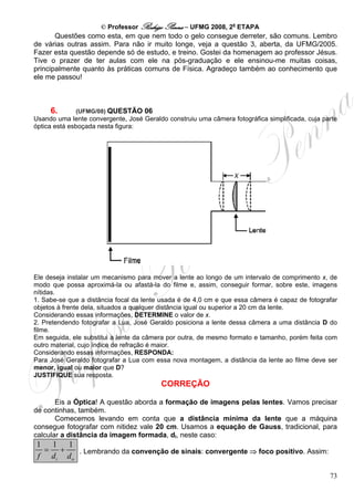 © Professor Rodrigo Penna – UFMG 2008, 2a ETAPA
       Questões como esta, em que nem todo o gelo consegue derreter, são comuns. Lembro
de várias outras assim. Para não ir muito longe, veja a questão 3, aberta, da UFMG/2005.
Fazer esta questão depende só de estudo, e treino. Gostei da homenagem ao professor Jésus.
Tive o prazer de ter aulas com ele na pós-graduação e ele ensinou-me muitas coisas,
principalmente quanto às práticas comuns de Física. Agradeço também ao conhecimento que
ele me passou!



     6.      (UFMG/08) QUESTÃO 06
Usando uma lente convergente, José Geraldo construiu uma câmera fotográfica simplificada, cuja parte
óptica está esboçada nesta figura:




Ele deseja instalar um mecanismo para mover a lente ao longo de um intervalo de comprimento x, de
modo que possa aproximá-la ou afastá-la do filme e, assim, conseguir formar, sobre este, imagens
nítidas.
1. Sabe-se que a distância focal da lente usada é de 4,0 cm e que essa câmera é capaz de fotografar
objetos à frente dela, situados a qualquer distância igual ou superior a 20 cm da lente.
Considerando essas informações, DETERMINE o valor de x.
2. Pretendendo fotografar a Lua, José Geraldo posiciona a lente dessa câmera a uma distância D do
filme.
Em seguida, ele substitui a lente da câmera por outra, de mesmo formato e tamanho, porém feita com
outro material, cujo índice de refração é maior.
Considerando essas informações, RESPONDA:
Para José Geraldo fotografar a Lua com essa nova montagem, a distância da lente ao filme deve ser
menor, igual ou maior que D?
JUSTIFIQUE sua resposta.
                                          CORREÇÃO

       Eis a Óptica! A questão aborda a formação de imagens pelas lentes. Vamos precisar
de continhas, também.
       Comecemos levando em conta que a distância mínima da lente que a máquina
consegue fotografar com nitidez vale 20 cm. Usamos a equação de Gauss, tradicional, para
calcular a distância da imagem formada, di, neste caso:
1 1 1
 = +    . Lembrando da convenção de sinais: convergente ⇒ foco positivo. Assim:
f di do

                                                                                                 73
 