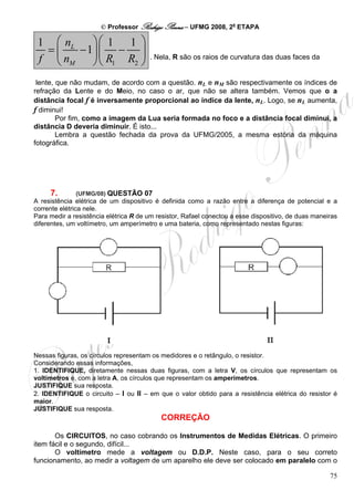 © Professor Rodrigo Penna – UFMG 2008, 2a ETAPA

 1 ⎛ nL    ⎞⎛ 1 1 ⎞
  =⎜    − 1⎟⎜ − ⎟
 f ⎝ nM                                . Nela, R são os raios de curvatura das duas faces da
           ⎠⎝ R1 R2 ⎠
 lente, que não mudam, de acordo com a questão. nL e nM são respectivamente os índices de
refração da Lente e do Meio, no caso o ar, que não se altera também. Vemos que o a
distância focal f é inversamente proporcional ao índice da lente, nL. Logo, se nL aumenta,
f diminui!
        Por fim, como a imagem da Lua seria formada no foco e a distância focal diminui, a
distância D deveria diminuir. É isto...
        Lembra a questão fechada da prova da UFMG/2005, a mesma estória da máquina
fotográfica.




     7.       (UFMG/08) QUESTÃO 07
A resistência elétrica de um dispositivo é definida como a razão entre a diferença de potencial e a
corrente elétrica nele.
Para medir a resistência elétrica R de um resistor, Rafael conectou a esse dispositivo, de duas maneiras
diferentes, um voltímetro, um amperímetro e uma bateria, como representado nestas figuras:




Nessas figuras, os círculos representam os medidores e o retângulo, o resistor.
Considerando essas informações,
1. IDENTIFIQUE, diretamente nessas duas figuras, com a letra V, os círculos que representam os
voltímetros e, com a letra A, os círculos que representam os amperímetros.
JUSTIFIQUE sua resposta.
2. IDENTIFIQUE o circuito – I ou II – em que o valor obtido para a resistência elétrica do resistor é
maior.
JUSTIFIQUE sua resposta.
                                           CORREÇÃO

       Os CIRCUITOS, no caso cobrando os Instrumentos de Medidas Elétricas. O primeiro
item fácil e o segundo, difícil...
       O voltímetro mede a voltagem ou D.D.P. Neste caso, para o seu correto
funcionamento, ao medir a voltagem de um aparelho ele deve ser colocado em paralelo com o

                                                                                                     75
 