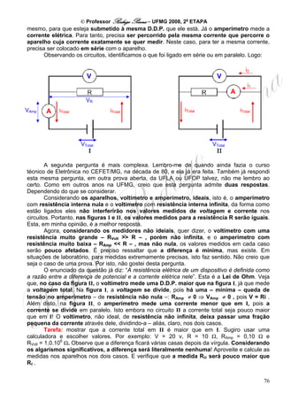 © Professor Rodrigo Penna – UFMG 2008, 2a ETAPA
mesmo, para que esteja submetido à mesma D.D.P. que ele está. Já o amperímetro mede a
corrente elétrica. Para tanto, precisa ser percorrido pela mesma corrente que percorre o
aparelho cuja corrente exatamente se quer medir. Neste caso, para ter a mesma corrente,
precisa ser colocado em série com o aparelho.
       Observando os circuitos, identificamos o que foi ligado em série ou em paralelo. Logo:

                                                                                         i2
                       V                                                   V
                                                                                          i1
                                                                                  A
                       VR
VAmp   A    iTotal              iTotal                        iTotal                  iTotal




                     VTotal                                              VTotal


        A segunda pergunta é mais complexa. Lembro-me de quando ainda fazia o curso
técnico de Eletrônica no CEFET/MG, na década de 80, e ela já era feita. Também já respondi
esta mesma pergunta, em outra prova aberta, da UFLA ou UFOP talvez, não me lembro ao
certo. Como em outros anos na UFMG, creio que esta pergunta admite duas respostas.
Dependendo do que se considerar.
        Considerando os aparelhos, voltímetro e amperímetro, ideais, isto é, o amperímetro
com resistência interna nula e o voltímetro com resistência interna infinita, da forma como
estão ligados eles não interferirão nos valores medidos de voltagem e corrente nos
circuitos. Portanto, nas figuras I e II, os valores medidos para a resistência R serão iguais.
Esta, em minha opinião, é a melhor resposta.
        Agora, considerando os medidores não ideiais, quer dizer, o voltímetro com uma
resistência muito grande – RVolt >> R – , porém não infinita, e o amperímetro com
resistência muito baixa – RAmp << R – , mas não nula, os valores medidos em cada caso
serão pouco afetados. É preciso ressaltar que a diferença é mínima, mas existe. Em
situações de laboratório, para medidas extremamente precisas, isto faz sentido. Não creio que
seja o caso de uma prova. Por isto, não gostei desta pergunta.
        O enunciado da questão já diz: “A resistência elétrica de um dispositivo é definida como
a razão entre a diferença de potencial e a corrente elétrica nele”. Esta é a Lei de Ohm. Veja
que, no caso da figura II, o voltímetro mede uma D.D.P. maior que na figura I, já que mede
a voltagem total. Na figura I, a voltagem se divide, pois há uma – mínima – queda de
tensão no amperímetro – de resistência não nula –: RAmp ≠ 0 ⇒ VAmp ≠ 0 , pois V = Ri .
Além disto, na figura II, o amperímetro mede uma corrente menor que em I, pois a
corrente se divide em paralelo. Isto embora no circuito II a corrente total seja pouco maior
que em I! O voltímetro, não ideal, de resistência não infinita, deixa passar uma fração
pequena da corrente através dele, dividindo-a – aliás, claro, nos dois casos.
        Tarefa: mostrar que a corrente total em II é maior que em I. Sugiro usar uma
calculadora e escolher valores. Por exemplo: V = 20 v, R = 10 Ω, RAmp = 0,10 Ω e
RVolt = 1,0.106 Ω. Observe que a diferença ficará várias casas depois da vírgula. Considerando
os algarismos significativos, a diferença será literalmente nenhuma! Aproveite e calcule as
medidas nos aparelhos nos dois casos. E verifique que a medida RII será pouco maior que
RI .


                                                                                               76
 