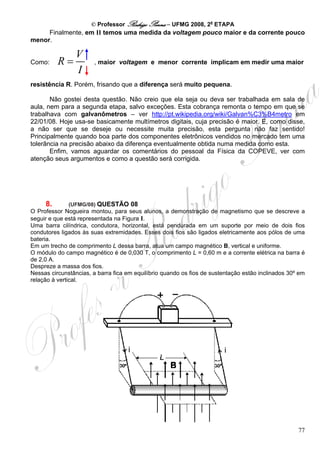 © Professor Rodrigo Penna – UFMG 2008, 2a ETAPA
     Finalmente, em II temos uma medida da voltagem pouco maior e da corrente pouco
menor.

                V
Como:     R=           , maior voltagem e menor corrente implicam em medir uma maior
                I
resistência R. Porém, frisando que a diferença será muito pequena.

       Não gostei desta questão. Não creio que ela seja ou deva ser trabalhada em sala de
aula, nem para a segunda etapa, salvo exceções. Esta cobrança remonta o tempo em que se
trabalhava com galvanômetros – ver http://pt.wikipedia.org/wiki/Galvan%C3%B4metro em
22/01/08. Hoje usa-se basicamente multímetros digitais, cuja precisão é maior. E, como disse,
a não ser que se deseje ou necessite muita precisão, esta pergunta não faz sentido!
Principalmente quando boa parte dos componentes eletrônicos vendidos no mercado tem uma
tolerância na precisão abaixo da diferença eventualmente obtida numa medida como esta.
       Enfim, vamos aguardar os comentários do pessoal da Física da COPEVE, ver com
atenção seus argumentos e como a questão será corrigida.




     8.       (UFMG/08) QUESTÃO 08
O Professor Nogueira montou, para seus alunos, a demonstração de magnetismo que se descreve a
seguir e que está representada na Figura I.
Uma barra cilíndrica, condutora, horizontal, está pendurada em um suporte por meio de dois fios
condutores ligados às suas extremidades. Esses dois fios são ligados eletricamente aos pólos de uma
bateria.
Em um trecho de comprimento L dessa barra, atua um campo magnético B, vertical e uniforme.
O módulo do campo magnético é de 0,030 T, o comprimento L = 0,60 m e a corrente elétrica na barra é
de 2,0 A.
Despreze a massa dos fios.
Nessas circunstâncias, a barra fica em equilíbrio quando os fios de sustentação estão inclinados 30º em
relação à vertical.




                                                                                                    77
 