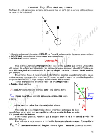 © Professor Rodrigo Penna – UFMG 2008, 2a ETAPA
Na Figura II, está representada a mesma barra, agora vista em perfil, com a corrente elétrica entrando
na barra, no plano do papel.




1. Considerando essas informações, ESBOCE, na Figura II, o diagrama das forças que atuam na barra
e IDENTIFIQUE os agentes que exercem cada uma dessas forças.
2. DETERMINE a massa da barra.
                                          CORREÇÃO

      Para terminar, temos Eletromagnetismo. Mas, é uma questão que envolve uma prática
até comum de se fazer em laboratório, nas escolas raras que possuem laboratório! Trata-se de
uma força magnética atuando em um fio percorrido por corrente, como num motor elétrico,
por exemplo.
      Desenhar as forças é mais simples. E identificar os agentes causadores também, e para
minha surpresa provoca muitos erros. Mas é comum ser pedido, como na questão do pêndulo
da prova da UFMG/2006. Veja corrigida anteriormente. Mãos a obra!
      Temos 3 forças sobre a barra: o Peso, a Força Magnética e
a Tração. Seus agentes:

                                                                                               Ty
 P : peso, força gravitacional exercida pela Terra sobre a barra.                        T
                                                                                         30º

FMag   : força magnética, exercida pelo campo magnético sobre
                                                                                    Tx          FMag
a barra.


 T   : tração, exercida pelos fios (são dois) sobre a barra.

       O sentido da força magnética pode ser encontrado pela regra da mão,
                                                                                         P
ou pelo bom senso, visto que, em equilíbrio, a força resultante deve ser nula.
É a primeira Lei de Newton.
       Como vamos precisar, notamos que o ângulo entre o fio e o campo B vale 30º
(alternos internos).
       Para calcular a força, usamos a conhecida decomposição de vetores. Em equilíbrio
FRes = 0 . Lembrando que são 2 Trações, o que a figura II esconde, podemos escrever:

                                                                                                    78
 