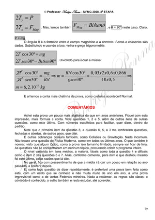 © Professor Rodrigo Penna – UFMG 2008, 2a ETAPA

2Ty = P
2Tx = FMag         . Mas, temos também   FMag = Bi lsenθ        , e θ = 90º neste caso. Claro,


P = mg.
      O ângulo θ é o formado entre o campo magnético e a corrente. Senos e cossenos são
dados. Substituindo e usando a boa, velha e grega trigonometria:

2T cos 30º = mg
2T sen30º = Bi lsen90º       . Dividindo para isolar a massa:



 2T cos 30º mg      Bi l cos 30º 0, 03x 2 x0, 6 x0,866
           =    ⇒m=             =                      ⇒
 2T sen30º Bi l      gsen30º           10 x0,5
                                                                                   .
              −3
m = 6, 2.10 kg
      E aí temos a conta mais chatinha da prova, como costuma acontecer! Normal.


                                    COMENTÁRIOS

        Achei esta prova um pouco mais algébrica do que em anos anteriores. Fiquei com esta
impressão, mais fórmula e conta. Vide questões 1, 2 e 5, além de outros itens de outras
questões, como este último. Com números escolhidos para facilitar, quer dizer, dentro do
padrão.
        Note que o primeiro item da questão 8, a questão 6, 5, a 3 me lembraram questões,
fechadas e abertas, de outros anos, que citei.
        E outras cobranças comuns também, como Colisões ou Gravitação. Nada incomum.
Não trouxe uma questão de Física Moderna, como em todos os últimos anos. O que também é
normal, visto que algum tópico, como a prova tem tamanho limitado, sempre vai ficar de fora.
As questões não se concentraram em nenhum tópico, procurando cobrir o programa inteiro.
        O nível variando em itens médios, a maioria, fáceis como toda a questão 4 e difíceis
como o item 2 das questões 6 e 7. Aliás, conforme comentei, para mim o que destoou mesmo
foi este último, pelas razões que lá citei.
        No geral, fico com pressentimento de que a média irá cair um pouco em relação ao ano
passado, a conferir depois.
        E, como faço questão de dizer repetidamente, é preferível uma prova bem feita como
esta, com um estilo que se conhece e não muda muito de ano em ano, a uma prova
imprevisível como a de tantas Federais mineiras. Nada a reclamar, as regras são claras: o
conteúdo é conhecido, o estilo também e resta estudar, até aprender.




                                                                                           79
 