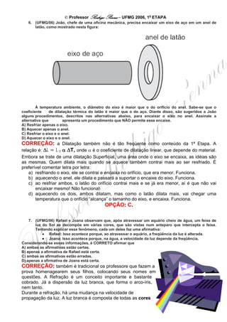 © Professor Rodrigo Penna – UFMG 2006, 1a ETAPA
   6. (UFMG/06) João, chefe de uma oficina mecânica, precisa encaixar um eixo de aço em um anel de
      latão, como mostrado nesta figura:




        À temperatura ambiente, o diâmetro do eixo é maior que o do orifício do anel. Sabe-se que o
coeficiente     de dilatação térmica do latão é maior que o do aço. Diante disso, são sugeridos a João
alguns procedimentos, descritos nas alternativas abaixo, para encaixar o eixo no anel. Assinale a
alternativa que         apresenta um procedimento que NÃO permite esse encaixe.
A) Resfriar apenas o eixo.
B) Aquecer apenas o anel.
C) Resfriar o eixo e o anel.
D) Aquecer o eixo e o anel.
CORREÇÃO: a Dilatação também não é tão freqüente como conteúdo da 1ª Etapa. A
relação é: Δl = l 0 α ΔT, onde α é o coeficiente de dilatação linear, que depende do material.
                  B   B




Embora se trate de uma dilatação Superficial, uma área onde o eixo se encaixa, as idéias são
as mesmas. Quem dilata mais quando se aquece também contrai mais ao ser resfriado. É
preferível comentar letra por letra:
   a) resfriando o eixo, ele se contrai e encaixa no orifício, que era menor. Funciona.
   b) aquecendo o anel, ele dilata e passará a suportar o encaixe do eixo. Funciona.
   c) ao resfriar ambos, o latão do orifício contrai mais e se já era menor, aí é que não vai
       encaixar mesmo! Não funciona!
   d) aquecendo os dois, ambos dilatam, mas como o latão dilata mais, vai chegar uma
       temperatura que o orifício “alcança” o tamanho do eixo, e encaixa. Funciona.
                                            OPÇÃO: C.

    7. (UFMG/06) Rafael e Joana observam que, após atravessar um aquário cheio de água, um feixe de
       luz do Sol se decompõe em várias cores, que são vistas num anteparo que intercepta o feixe.
       Tentando explicar esse fenômeno, cada um deles faz uma afirmativa:
           • Rafael: Isso acontece porque, ao atravessar o aquário, a freqüência da luz é alterada.
           • Joana: Isso acontece porque, na água, a velocidade da luz depende da freqüência.
Considerando-se essas informações, é CORRETO afirmar que
A) ambas as afirmativas estão certas.
B) apenas a afirmativa de Rafael está certa.
C) ambas as afirmativas estão erradas.
D) apenas a afirmativa de Joana está certa.
CORREÇÃO: também é tradicional os professore que fazem a
prova homenagearem seus filhos, colocando seus nomes em
questões. A Refração é um conceito importante e bastante
cobrado. Já a dispersão da luz branca, que forma o arco-íris,
nem tanto.
Durante a refração, há uma mudança na velocidade de
propagação da luz. A luz branca é composta de todas as cores
                                                                                                    8
 