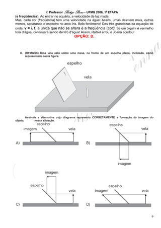 © Professor Rodrigo Penna – UFMG 2006, 1a ETAPA
(e freqüências). Ao entrar no aquário, a velocidade da luz muda.
Mas, cada cor (freqüência) tem uma velocidade na água! Assim, umas desviam mais, outras
menos, separando o espectro no arco-íris. Belo fenômeno! Das três grandezas da equação de
onda: v = λ f, a única que não se altera é a freqüência (cor)! Se um biquíni é vermelho
fora d’água, continuará sendo dentro d’água! Assim, Rafael errou e Joana acertou!
                                          OPÇÃO: D.



   8. (UFMG/06) Uma vela está sobre uma mesa, na frente de um espelho plano, inclinado, como
      representado nesta figura:




          Assinale a alternativa cujo diagrama representa CORRETAMENTE a formação da imagem do
objeto,          nessa situação.




                                                                                            9
 