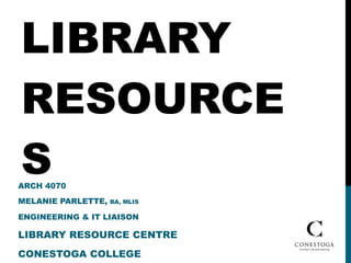 LIBRARY RESOURCES ARCH 4070 MELANIE PARLETTE,  BA, MLIS  ENGINEERING & IT LIAISON LIBRARY RESOURCE CENTRE CONESTOGA COLLEGE 