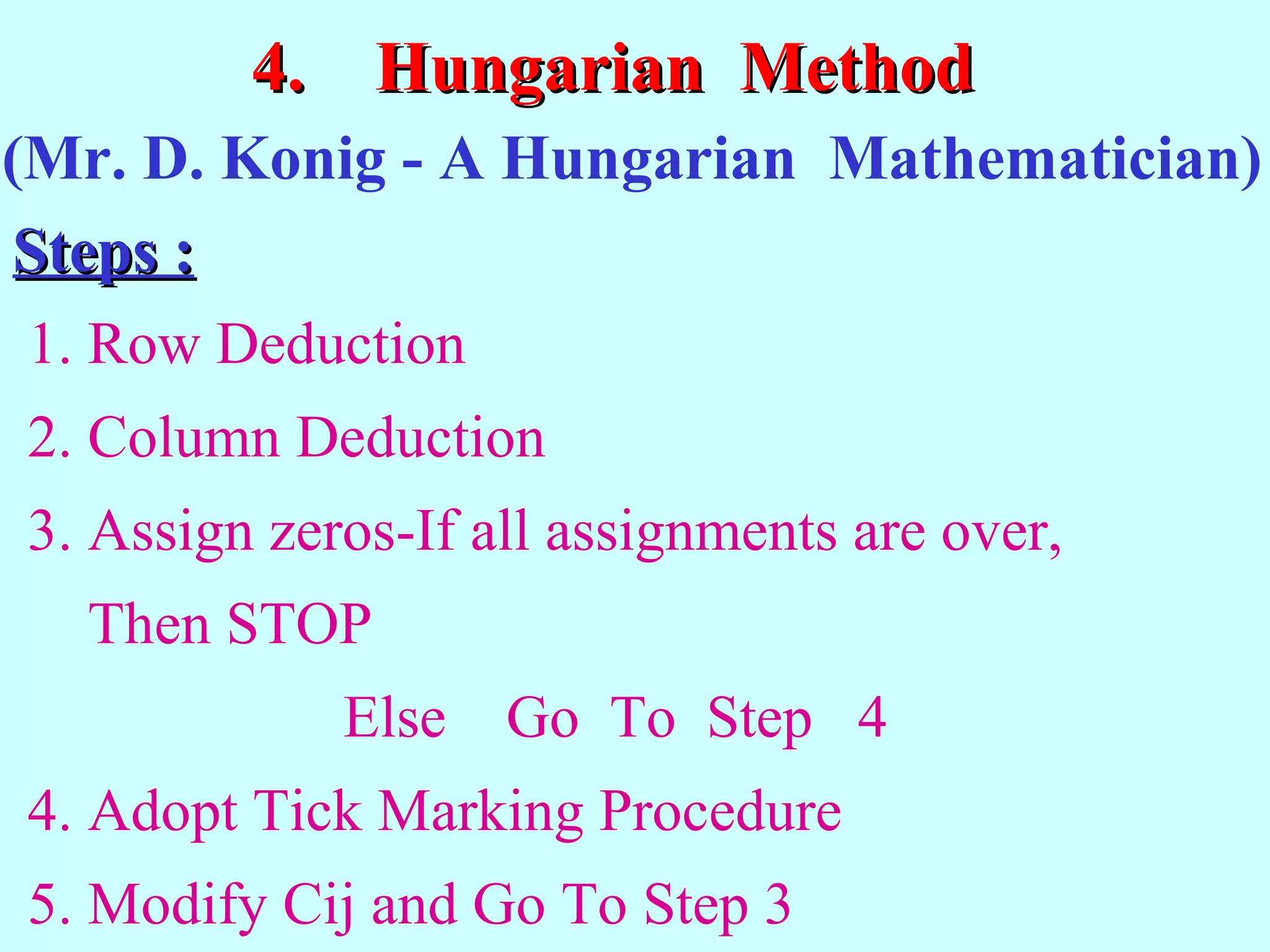 4.4. Hungarian MethodHungarian Method
1. Row Deduction
2. Column Deduction
3. Assign zeros-If all assignments are over,
Then STOP
Else Go To Step 4
4. Adopt Tick Marking Procedure
5. Modify Cij and Go To Step 3
(Mr. D. Konig - A Hungarian Mathematician)
Steps :Steps :
 