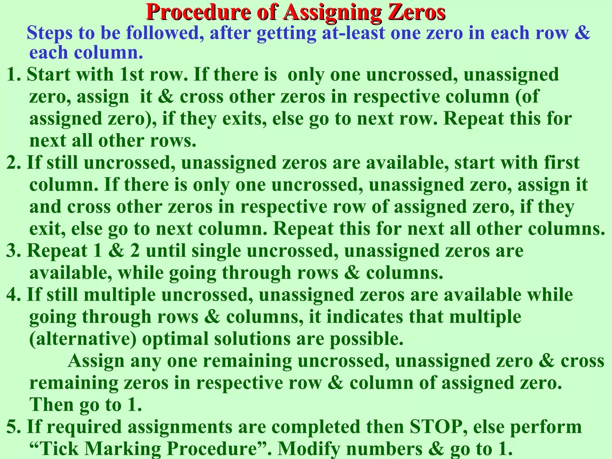 Procedure of Assigning ZerosProcedure of Assigning Zeros
Steps to be followed, after getting at-least one zero in each row &
each column.
1. Start with 1st row. If there is only one uncrossed, unassigned
zero, assign it & cross other zeros in respective column (of
assigned zero), if they exits, else go to next row. Repeat this for
next all other rows.
2. If still uncrossed, unassigned zeros are available, start with first
column. If there is only one uncrossed, unassigned zero, assign it
and cross other zeros in respective row of assigned zero, if they
exit, else go to next column. Repeat this for next all other columns.
3. Repeat 1 & 2 until single uncrossed, unassigned zeros are
available, while going through rows & columns.
4. If still multiple uncrossed, unassigned zeros are available while
going through rows & columns, it indicates that multiple
(alternative) optimal solutions are possible.
Assign any one remaining uncrossed, unassigned zero & cross
remaining zeros in respective row & column of assigned zero.
Then go to 1.
5. If required assignments are completed then STOP, else perform
“Tick Marking Procedure”. Modify numbers & go to 1.
 