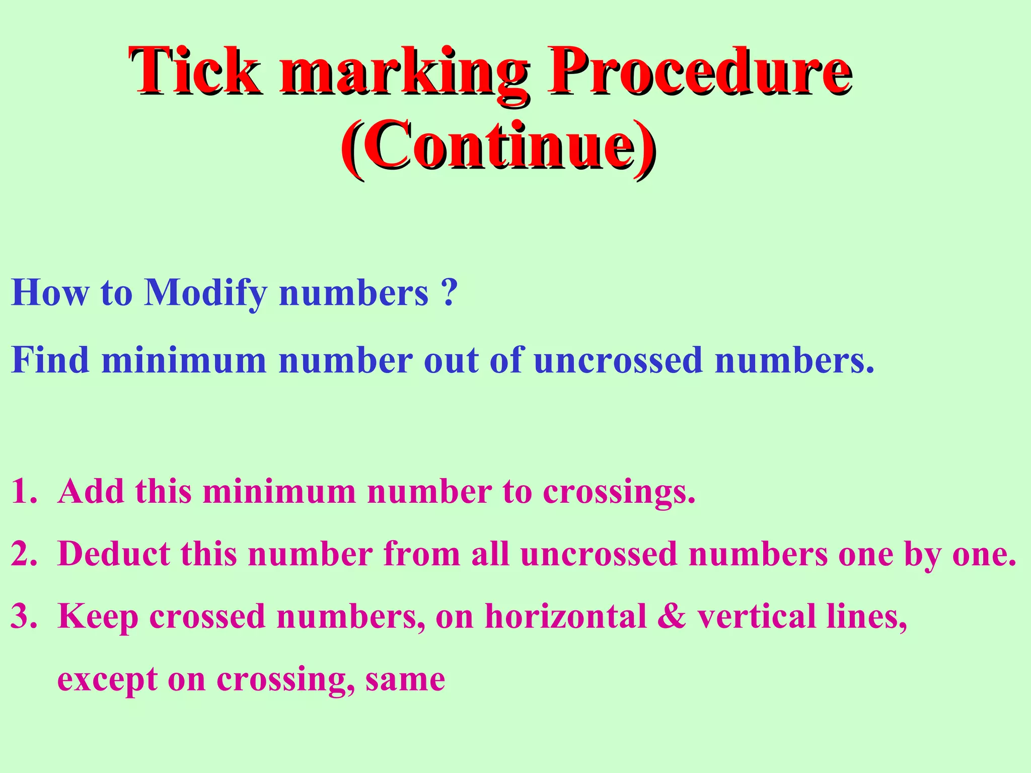 Tick marking ProcedureTick marking Procedure
(Continue)(Continue)
How to Modify numbers ?
Find minimum number out of uncrossed numbers.
1. Add this minimum number to crossings.
2. Deduct this number from all uncrossed numbers one by one.
3. Keep crossed numbers, on horizontal & vertical lines,
except on crossing, same
 