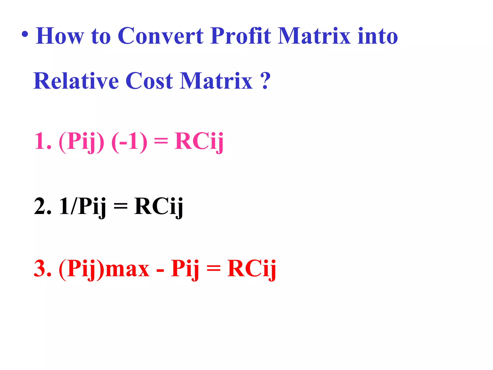 • How to Convert Profit Matrix into
Relative Cost Matrix ?
3. (Pij)max - Pij = RCij
1. (Pij) (-1) = RCij
2. 1/Pij = RCij
 