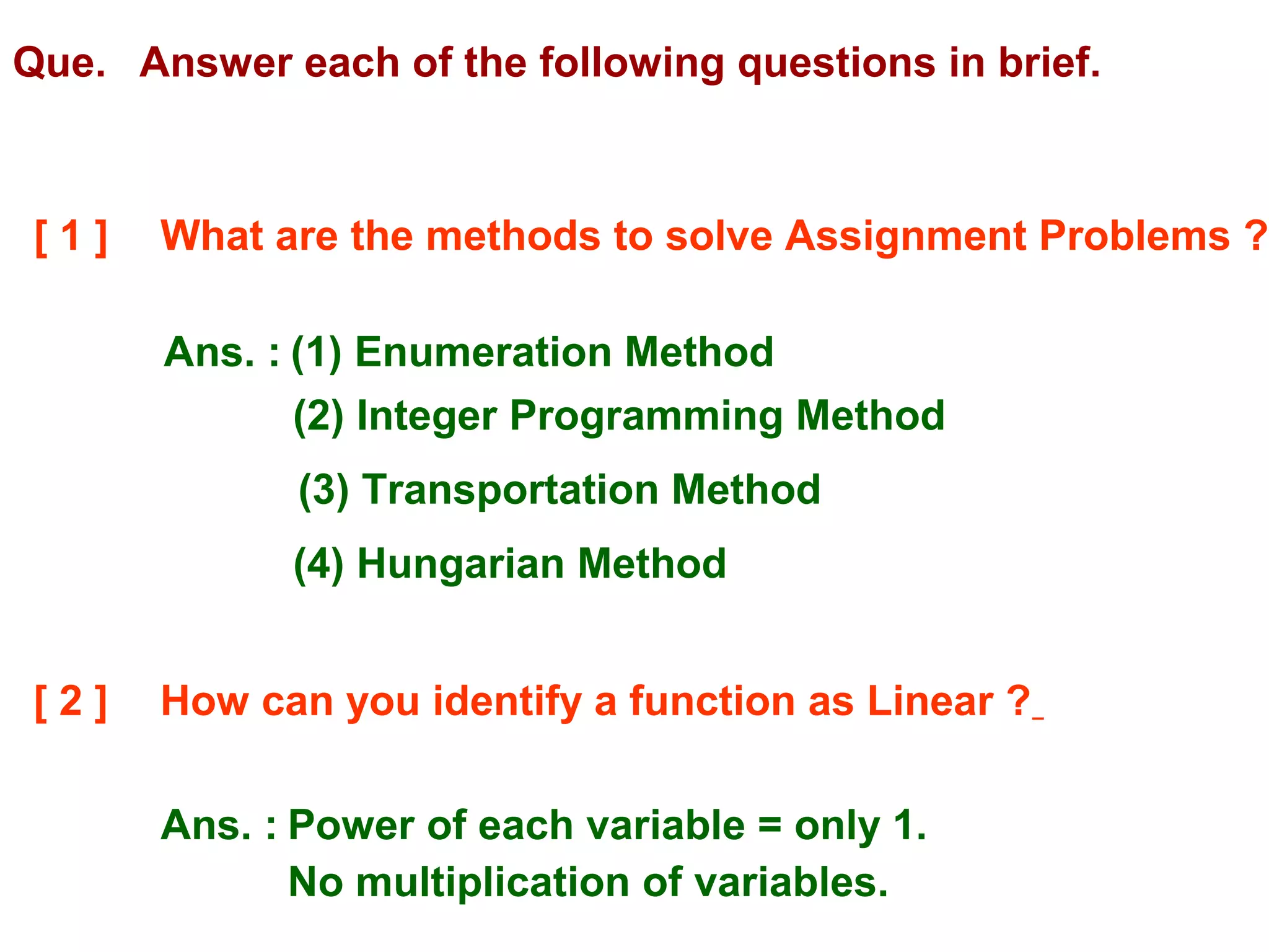 Que. Answer each of the following questions in brief.
[ 1 ] What are the methods to solve Assignment Problems ?
Ans. : (1) Enumeration Method
(2) Integer Programming Method
(3) Transportation Method
(4) Hungarian Method
[ 2 ] How can you identify a function as Linear ?
Ans. : Power of each variable = only 1.
No multiplication of variables.
 
