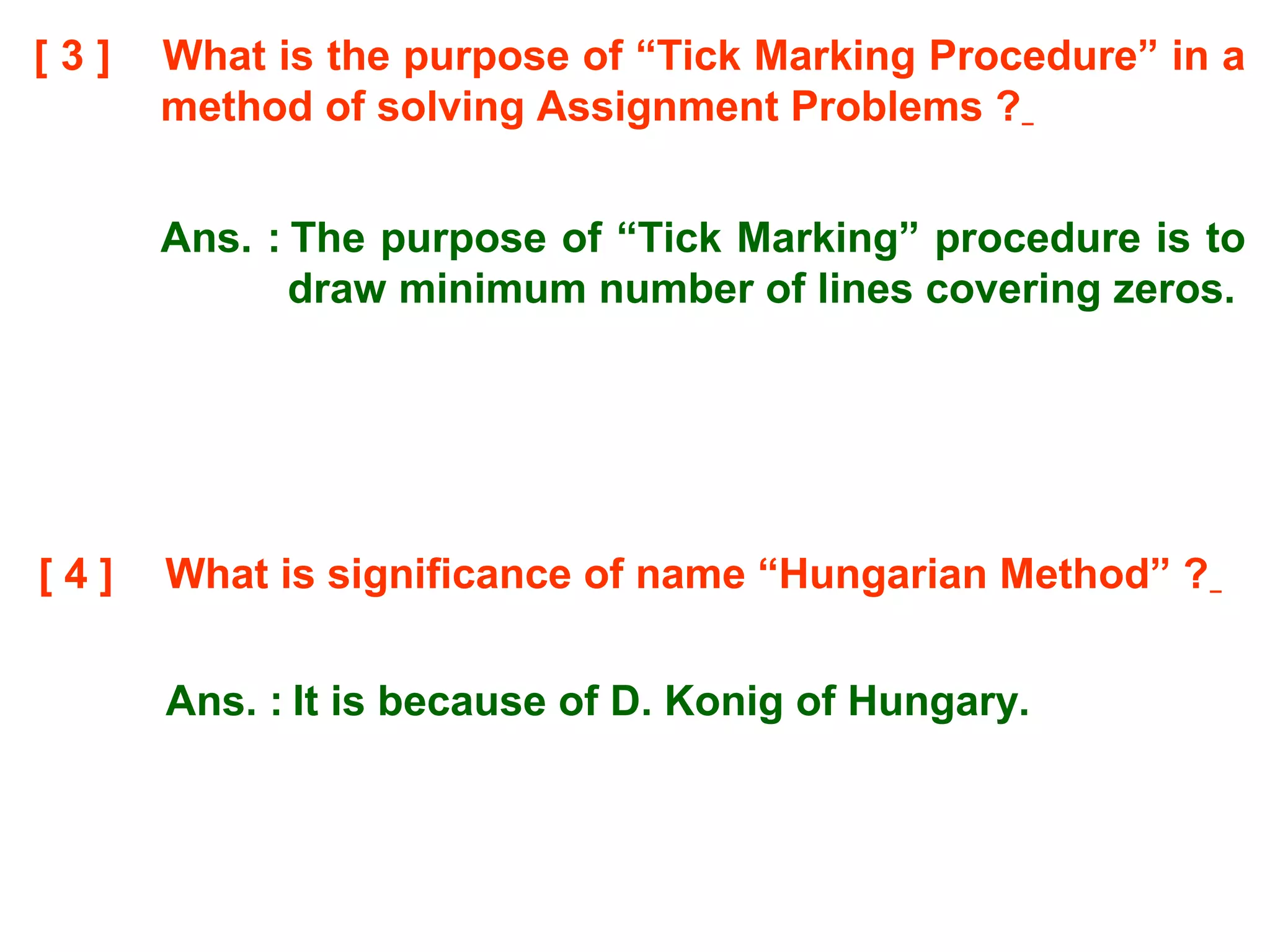 [ 3 ] What is the purpose of “Tick Marking Procedure” in a
method of solving Assignment Problems ?
Ans. : The purpose of “Tick Marking” procedure is to
draw minimum number of lines covering zeros.
[ 4 ] What is significance of name “Hungarian Method” ?
Ans. : It is because of D. Konig of Hungary.
 