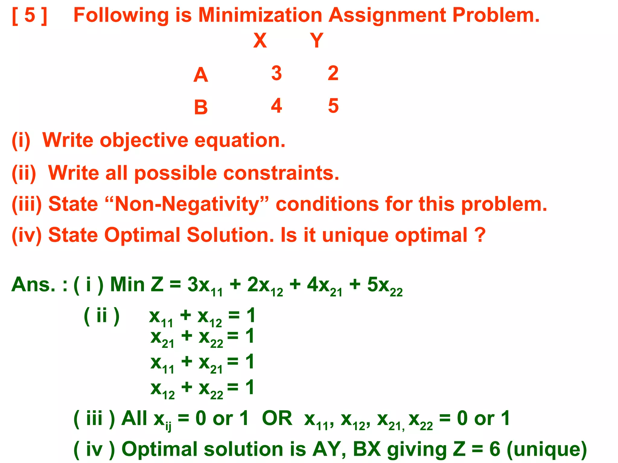 [ 5 ] Following is Minimization Assignment Problem.
(i) Write objective equation.
(ii) Write all possible constraints.
(iii) State “Non-Negativity” conditions for this problem.
(iv) State Optimal Solution. Is it unique optimal ?
X Y
A 3 2
B 4 5
Ans. : ( i ) Min Z = 3x11 + 2x12 + 4x21 + 5x22
( ii ) x11 + x12 = 1
x21 + x22 = 1
x11 + x21 = 1
x12 + x22 = 1
( iii ) All xij = 0 or 1 OR x11, x12, x21, x22 = 0 or 1
( iv ) Optimal solution is AY, BX giving Z = 6 (unique)
 