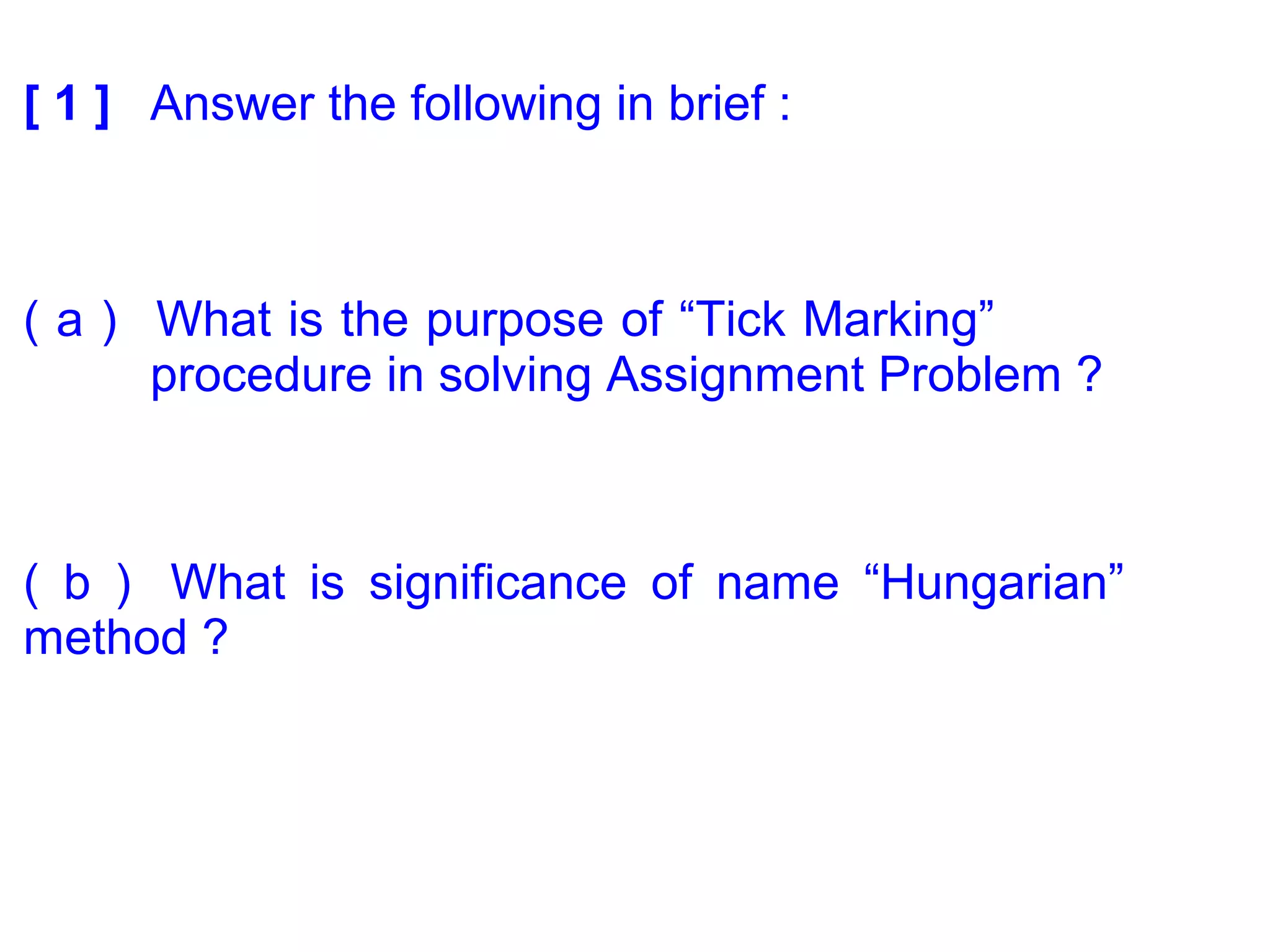 [ 1 ] Answer the following in brief :
( a ) What is the purpose of “Tick Marking”
procedure in solving Assignment Problem ?
( b ) What is significance of name “Hungarian”
method ?
 