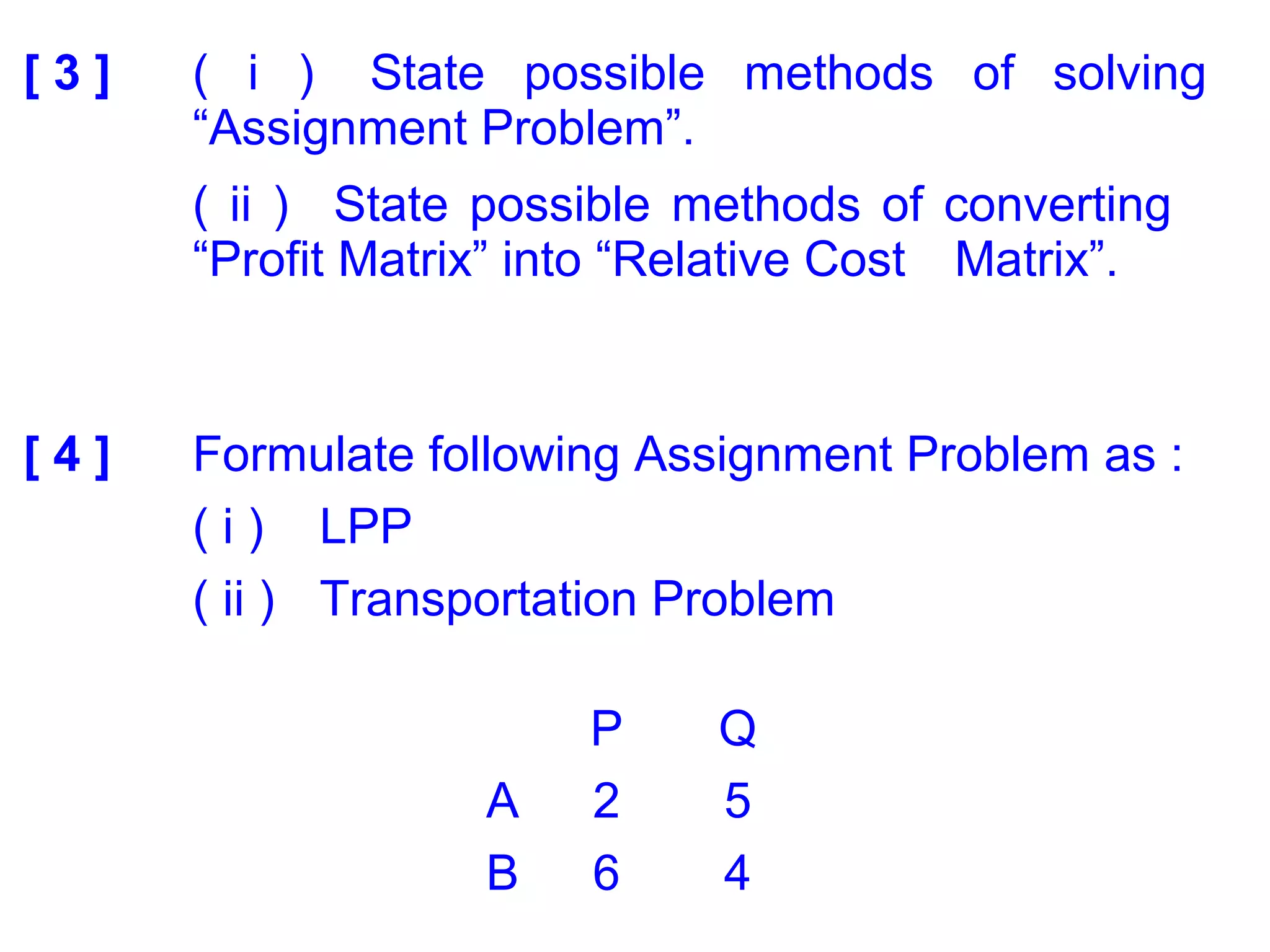 [ 3 ] ( i ) State possible methods of solving
“Assignment Problem”.
( ii ) State possible methods of converting
“Profit Matrix” into “Relative Cost Matrix”.
[ 4 ] Formulate following Assignment Problem as :
( i ) LPP
( ii ) Transportation Problem
P Q
A 2 5
B 6 4
 