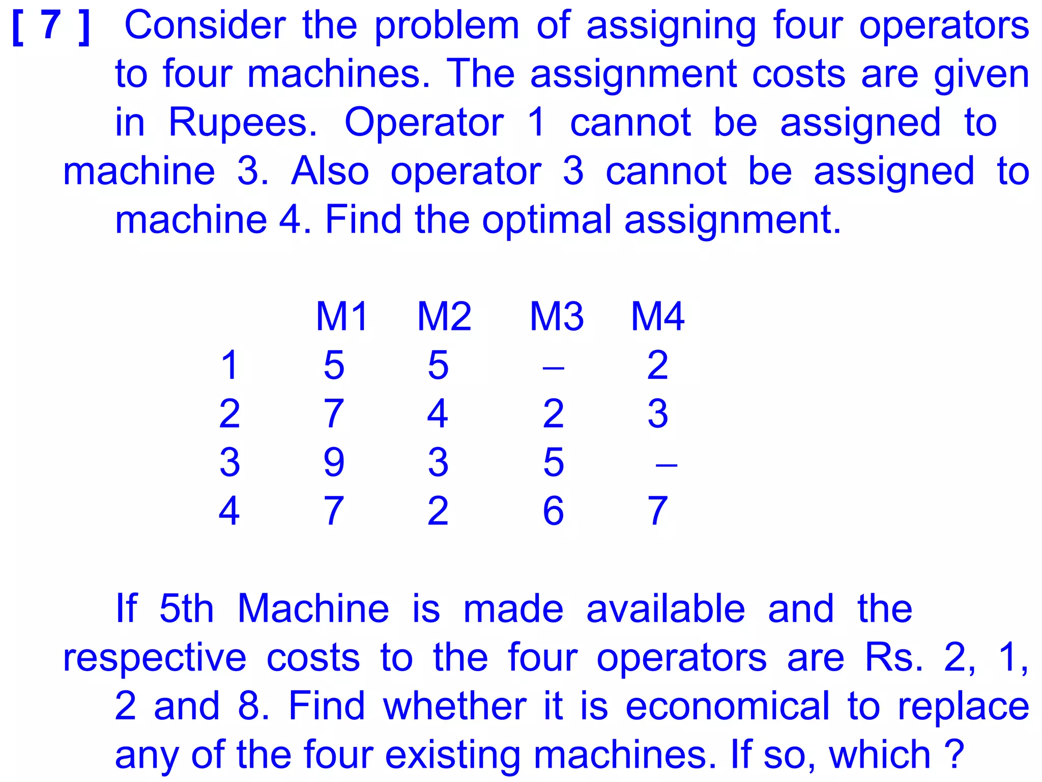 [ 7 ] Consider the problem of assigning four operators
to four machines. The assignment costs are given
in Rupees. Operator 1 cannot be assigned to
machine 3. Also operator 3 cannot be assigned to
machine 4. Find the optimal assignment.
M1 M2 M3 M4
1 5 5 − 2
2 7 4 2 3
3 9 3 5 −
4 7 2 6 7
If 5th Machine is made available and the
respective costs to the four operators are Rs. 2, 1,
2 and 8. Find whether it is economical to replace
any of the four existing machines. If so, which ?
 