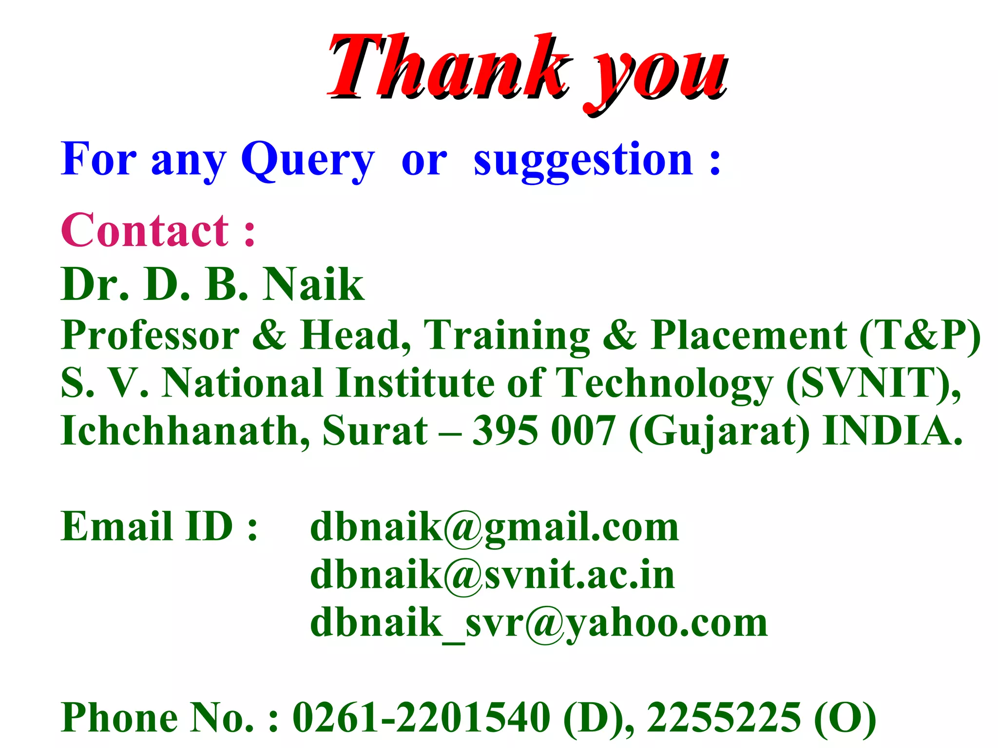 Thank youThank you
For any Query or suggestion :
Contact :
Dr. D. B. Naik
Professor & Head, Training & Placement (T&P)
S. V. National Institute of Technology (SVNIT),
Ichchhanath, Surat – 395 007 (Gujarat) INDIA.
Email ID : dbnaik@gmail.com
dbnaik@svnit.ac.in
dbnaik_svr@yahoo.com
Phone No. : 0261-2201540 (D), 2255225 (O)
 