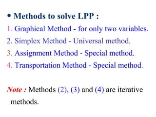 • Methods to solve LPP :
1. Graphical Method - for only two variables.
2. Simplex Method - Universal method.
3. Assignment Method - Special method.
4. Transportation Method - Special method.
Note : Methods (2), (3) and (4) are iterative
methods.
 