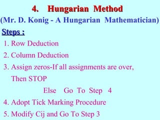4.4. Hungarian MethodHungarian Method
1. Row Deduction
2. Column Deduction
3. Assign zeros-If all assignments are over,
Then STOP
Else Go To Step 4
4. Adopt Tick Marking Procedure
5. Modify Cij and Go To Step 3
(Mr. D. Konig - A Hungarian Mathematician)
Steps :Steps :
 