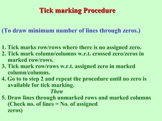 Tick marking ProcedureTick marking Procedure
(To draw minimum number of lines through zeros.)
1. Tick marks row/rows where there is no assigned zero.
2. Tick mark column/columns w.r.t. crossed zero/zeros in
marked row/rows.
3. Tick mark row/rows w.r.t. assigned zero in marked
column/columns.
4. Go to to step 2 and repeat the procedure until no zero is
available for tick marking.
Then
5. Draw lines through unmarked rows and marked columns
(Check no. of lines = No. of assigned
zeros)
 