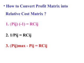 • How to Convert Profit Matrix into
Relative Cost Matrix ?
3. (Pij)max - Pij = RCij
1. (Pij) (-1) = RCij
2. 1/Pij = RCij
 