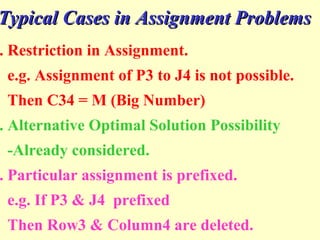 . Restriction in Assignment.
e.g. Assignment of P3 to J4 is not possible.
Then C34 = M (Big Number)
. Alternative Optimal Solution Possibility
-Already considered.
. Particular assignment is prefixed.
e.g. If P3 & J4 prefixed
Then Row3 & Column4 are deleted.
Typical Cases in Assignment ProblemsTypical Cases in Assignment Problems
 