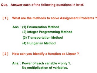 Que. Answer each of the following questions in brief.
[ 1 ] What are the methods to solve Assignment Problems ?
Ans. : (1) Enumeration Method
(2) Integer Programming Method
(3) Transportation Method
(4) Hungarian Method
[ 2 ] How can you identify a function as Linear ?
Ans. : Power of each variable = only 1.
No multiplication of variables.
 