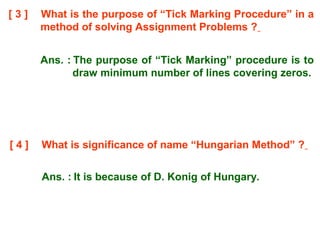 [ 3 ] What is the purpose of “Tick Marking Procedure” in a
method of solving Assignment Problems ?
Ans. : The purpose of “Tick Marking” procedure is to
draw minimum number of lines covering zeros.
[ 4 ] What is significance of name “Hungarian Method” ?
Ans. : It is because of D. Konig of Hungary.
 