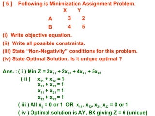 [ 5 ] Following is Minimization Assignment Problem.
(i) Write objective equation.
(ii) Write all possible constraints.
(iii) State “Non-Negativity” conditions for this problem.
(iv) State Optimal Solution. Is it unique optimal ?
X Y
A 3 2
B 4 5
Ans. : ( i ) Min Z = 3x11 + 2x12 + 4x21 + 5x22
( ii ) x11 + x12 = 1
x21 + x22 = 1
x11 + x21 = 1
x12 + x22 = 1
( iii ) All xij = 0 or 1 OR x11, x12, x21, x22 = 0 or 1
( iv ) Optimal solution is AY, BX giving Z = 6 (unique)
 