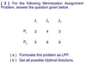 [ 2 ] For the following Minimization Assignment
Problem, answer the question given below.
J1
J2
J3
P1 2 4 3
P2 5 6 6
( a ) Formulate this problem as LPP.
( b ) Get all possible Optimal Solutions.
 