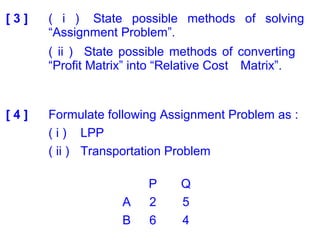[ 3 ] ( i ) State possible methods of solving
“Assignment Problem”.
( ii ) State possible methods of converting
“Profit Matrix” into “Relative Cost Matrix”.
[ 4 ] Formulate following Assignment Problem as :
( i ) LPP
( ii ) Transportation Problem
P Q
A 2 5
B 6 4
 
