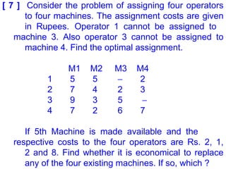 [ 7 ] Consider the problem of assigning four operators
to four machines. The assignment costs are given
in Rupees. Operator 1 cannot be assigned to
machine 3. Also operator 3 cannot be assigned to
machine 4. Find the optimal assignment.
M1 M2 M3 M4
1 5 5 − 2
2 7 4 2 3
3 9 3 5 −
4 7 2 6 7
If 5th Machine is made available and the
respective costs to the four operators are Rs. 2, 1,
2 and 8. Find whether it is economical to replace
any of the four existing machines. If so, which ?
 