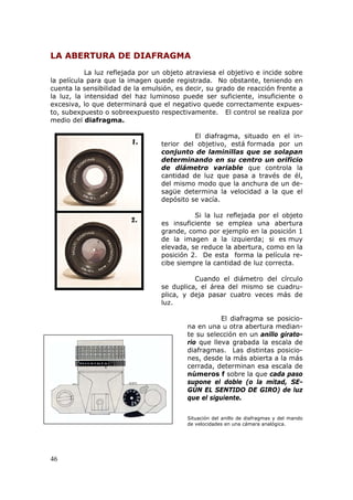 46
LA ABERTURA DE DIAFRAGMA
La luz reflejada por un objeto atraviesa el objetivo e incide sobre
la película para que la imagen quede registrada. No obstante, teniendo en
cuenta la sensibilidad de la emulsión, es decir, su grado de reacción frente a
la luz, la intensidad del haz luminoso puede ser suficiente, insuficiente o
excesiva, lo que determinará que el negativo quede correctamente expues-
to, subexpuesto o sobreexpuesto respectivamente. El control se realiza por
medio del diafragma.
El diafragma, situado en el in-
terior del objetivo, está formada por un
conjunto de laminillas que se solapan
determinando en su centro un orificio
de diámetro variable que controla la
cantidad de luz que pasa a través de él,
del mismo modo que la anchura de un de-
sagüe determina la velocidad a la que el
depósito se vacía.
Si la luz reflejada por el objeto
es insuficiente se emplea una abertura
grande, como por ejemplo en la posición 1
de la imagen a la izquierda; si es muy
elevada, se reduce la abertura, como en la
posición 2. De esta forma la película re-
cibe siempre la cantidad de luz correcta.
Cuando el diámetro del círculo
se duplica, el área del mismo se cuadru-
plica, y deja pasar cuatro veces más de
luz.
El diafragma se posicio-
na en una u otra abertura median-
te su selección en un anillo girato-
rio que lleva grabada la escala de
diafragmas. Las distintas posicio-
nes, desde la más abierta a la más
cerrada, determinan esa escala de
números f sobre la que cada paso
supone el doble (o la mitad, SE-
GÚN EL SENTIDO DE GIRO) de luz
que el siguiente.
Situación del anillo de diafragmas y del mando
de velocidades en una cámara analógica.
 