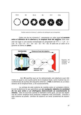 47
Posible escala de números f y abertura de diafragma que corresponde
Cada uno de los números f representa un valor igual al cociente
entre el diámetro de la abertura y la longitud focal del objetivo. Esta rela-
ción da lugar a una escala normalizada en progresión de : 1 - 1,4 – 2 -
2,8 - 4 - 5,6 – 8 – 11 – 16 - 22 - 32 - 45 - etc. El salto de un valor al si-
guiente se llama un HpasoH.
Situación del
diafragma y
concepto de
número f
Así, f4 significa que se ha seleccionado una abertura cuyo diá-
metro es igual a una cuarta parte de la longitud focal, como ilustran las cir-
cunferencias de puntos del esquema anterior; a f16 el diámetro es un dieci-
seisavo de la longitud focal, y así sucesivamente.
La ventaja de este sistema de medida sobre el verdadero diáme-
tro de la abertura es que garantiza que en cualquier objetivo la cantidad
de luz que entra a un diafragma determinado es exactamente la
misma; esto no ocurriría usando el diámetro como guía, ya que los objeti-
vos de menor longitud focal producen imágenes más luminosas. Gracias a
este sistema se puede cambiar de objetivo sin tener problemas de exposi-
ción.
 
