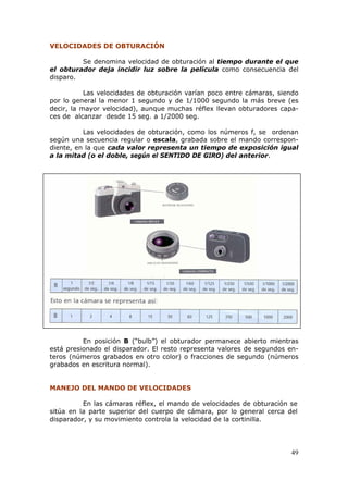 49
1B1B1BVELOCIDADES DE OBTURACIÓN
Se denomina velocidad de obturación al tiempo durante el que
el obturador deja incidir luz sobre la película como consecuencia del
disparo.
Las velocidades de obturación varían poco entre cámaras, siendo
por lo general la menor 1 segundo y de 1/1000 segundo la más breve (es
decir, la mayor velocidad), aunque muchas réflex llevan obturadores capa-
ces de alcanzar desde 15 seg. a 1/2000 seg.
Las velocidades de obturación, como los números f, se ordenan
según una secuencia regular o escala, grabada sobre el mando correspon-
diente, en la que cada valor representa un tiempo de exposición igual
a la mitad (o el doble, según el SENTIDO DE GIRO) del anterior.
Escala de velocidades de obturación
En posición B (“bulb”) el obturador permanece abierto mientras
está presionado el disparador. El resto representa valores de segundos en-
teros (números grabados en otro color) o fracciones de segundo (números
grabados en escritura normal).
2B2B2BMANEJO DEL MANDO DE VELOCIDADES
En las cámaras réflex, el mando de velocidades de obturación se
sitúa en la parte superior del cuerpo de cámara, por lo general cerca del
disparador, y su movimiento controla la velocidad de la cortinilla.
 