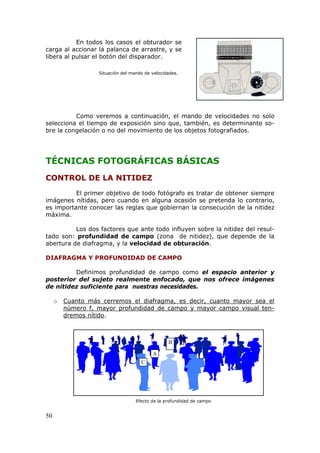 50
En todos los casos el obturador se
carga al accionar la palanca de arrastre, y se
libera al pulsar el botón del disparador.
Situación del mando de velocidades.
Como veremos a continuación, el mando de velocidades no solo
selecciona el tiempo de exposición sino que, también, es determinante so-
bre la congelación o no del movimiento de los objetos fotografiados.
TÉCNICAS FOTOGRÁFICAS BÁSICAS
CONTROL DE LA NITIDEZ
El primer objetivo de todo fotógrafo es tratar de obtener siempre
imágenes nítidas, pero cuando en alguna ocasión se pretenda lo contrario,
es importante conocer las reglas que gobiernan la consecución de la nitidez
máxima.
Los dos factores que ante todo influyen sobre la nitidez del resul-
tado son: profundidad de campo (zona de nitidez), que depende de la
abertura de diafragma, y la velocidad de obturación.
DIAFRAGMA Y PROFUNDIDAD DE CAMPO
Definimos profundidad de campo como el espacio anterior y
posterior del sujeto realmente enfocado, que nos ofrece imágenes
de nitidez suficiente para nuestras necesidades.
o UUUCuanto más cerremos el diafragma, es decir, cuanto mayor sea el
número f, mayor profundidad de campo y mayor campo visual ten-
dremos nítidoUUU.
Efecto de la profundidad de campo
A
B
C
 