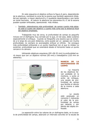 51
En este esquema el objetivo enfoca la figura A pero, dependiendo
de la abertura, cambiará la zona de la escena que también aparecerá nítida.
Así por ejemplo, a mayor abertura B y C quedarán desenfocados y por tanto
se verán borrosos. Al reducir la abertura los elementos B y C de la escena
pueden quedar enfocados, apareciendo más nítidos.
o UUUTambién obtendremos más profundidad de campo cuanto más aleja-
do esté el sujeto del objetivo y cuanto más corta sea la distancia focal
del objetivo empleado.UUU
Trabajando muy de cerca, la profundidad de campo es pequeña
incluso con el diafragma muy cerrado por lo que, en tal caso, debe cuidarse
especialmente el enfoque. Cuando se fotografía una escena que se extien-
de a lo largo de una gran distancia, como puede ser un paisaje con mucha
profundidad, no siempre es aconsejable enfocar al infinito. Se consigue
más profundidad enfocando a un punto hiperfocal (en el que la nitidez no
existiría), profundidad que se extenderá desde el horizonte hasta un punto
cercano a la cámara.
Utilizando objetivos angulares (DF=28-35 mm) la profundidad se-
rá mayor que con un objetivo normal (50 mm) o teleobjetivo (125 mm en
adelante).
MANEJO DE LA
PROFUNDIDAD DE
CAMPO
La mayoría
de los objetivos lle-
van grabada en la
montura, y junto al
anillo de enfoque,
una escala de pro-
fundidad de campo
que facilita el cálculo
de la misma a cada
abertura.
Situación de la escala de profundidad de campo.
La escala
está graduada en
números f, indicando
el valor de la pro-
fundidad de campo
por delante y por
detrás del objeto en-
focado.
La separación entre los valores de un diafragma dado, en la esca-
la de profundidad de campo, abarcará un intervalo concreto en la escala de
 