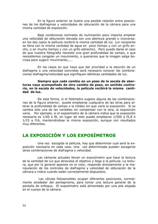 54
En la figura anterior se ilustra una posible relación entre posicio-
nes de los diafragmas y velocidades de obturación de la cámara para una
misma cantidad de exposición.
Bajo condiciones normales de iluminación poco importa emplear
una velocidad de obturación elevada con una abertura grande o viceversa:
en los dos casos la película recibirá la misma cantidad de luz (un recipiente
se llena con la misma cantidad de agua en poco tiempo y con un grifo an-
cho, o en mucho tiempo y con un grifo estrecho). Pero puede darse el caso
de que nuestra fotografía necesite una gran profundidad de campo, o que
necesitemos congelar un movimiento, o queramos que la imagen salga bo-
rrosa para sugerir movimiento,....
En los casos en que haya que dar prioridad a la elección de un
diafragma o una velocidad concretas será necesario conocer las combina-
ciones diafragma/velocidad que signifiquen idénticas cantidades de luz.
Siempre que cada cambio en un paso de la escala de aber-
turas vaya acompañado de otro cambio de paso, en sentido contra-
rio, en la escala de velocidades, la película recibirá la misma canti-
dad de luz.
De esta forma, si el fotómetro sugiere alguna de las combinacio-
nes de la figura anterior, puede emplearse cualquiera de las otras para al-
terar la profundidad de campo o la nitidez sin que varíe la exposición. Si se
cambia sólo una de las variables sin compensar con la otra, la exposición
varía. Por ejemplo, si el exposímetro de la cámara indica que la exposición
necesaria es 1/60 a f8, en lugar de esto puede emplearse 1/500 a f2,8 ó
1/15 a f16, manteniéndose la misma exposición, aunque con resultados
muy diferentes.
LA EXPOSICIÓN Y LOS EXPOSÍMETROS
Una vez escogida la película, hay que determinar cual será la ex-
posición necesaria en cada caso. Una vez determinada pueden escogerse
otras combinaciones de diafragma y velocidad.
Las cámaras actuales llevan un exposímetro que hace la lectura
de la cantidad de luz que atraviesa el objetivo y llega a la película. La lectu-
ra, que por lo general aparece en el visor, responde directamente a la ma-
nipulación de los controles de diafragma y velocidad de obturación de la
cámara e indica cuando están correctamente dispuestos.
Las células fotosensibles ocupan diferentes posiciones, normal-
mente alrededor del pentaprisma, para tomar una lectura general de la
pantalla de enfoque. El exposímetro está alimentado por una pila alojada
en el cuerpo de la cámara.
 