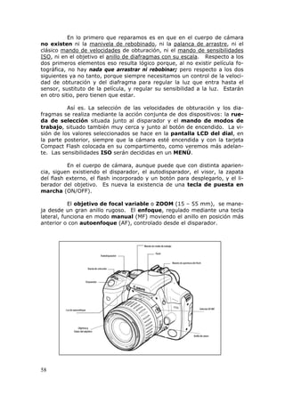 58
En lo primero que reparamos es en que en el cuerpo de cámara
no existen ni la Umanivela de rebobinadoU, ni la Upalanca de arrastreU, ni el
clásico Umando de velocidadesU de obturación, ni el Umando de sensibilidades
ISOU, ni en el objetivo el Uanillo de diafragmas con su escalaU. Respecto a los
dos primeros elementos eso resulta lógico porque, al no existir película fo-
tográfica, no hay nada que arrastrar ni rebobinar; pero respecto a los dos
siguientes ya no tanto, porque siempre necesitamos un control de la veloci-
dad de obturación y del diafragma para regular la luz que entra hasta el
sensor, sustituto de la película, y regular su sensibilidad a la luz. Estarán
en otro sitio, pero tienen que estar.
Así es. La selección de las velocidades de obturación y los dia-
fragmas se realiza mediante la acción conjunta de dos dispositivos: la rue-
da de selección situada junto al disparador y el mando de modos de
trabajo, situado también muy cerca y junto al botón de encendido. La vi-
sión de los valores seleccionados se hace en la pantalla LCD del dial, en
la parte posterior, siempre que la cámara esté encendida y con la tarjeta
Compact Flash colocada en su compartimento, como veremos más adelan-
te. Las sensibilidades ISO serán decididas en un MENÚ.
En el cuerpo de cámara, aunque puede que con distinta aparien-
cia, siguen existiendo el disparador, el autodisparador, el visor, la zapata
del flash externo, el flash incorporado y un botón para desplegarlo, y el li-
berador del objetivo. Es nueva la existencia de una tecla de puesta en
marcha (ON/OFF).
El objetivo de focal variable o ZOOM (15 – 55 mm), se mane-
ja desde un gran anillo rugoso. El enfoque, regulado mediante una tecla
lateral, funciona en modo manual (MF) moviendo el anillo en posición más
anterior o con autoenfoque (AF), controlado desde el disparador.
 