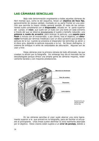 38
LAS CÁMARAS SENCILLAS
Bajo esta denominación englobamos a todas aquellas cámaras de
fácil manejo que, como la del esquema, llevan un objetivo de foco fijo,
generalmente de escasa calidad, montado en su parte frontal en una posi-
ción que permite la mayor nitidez general posible. El resto de los compo-
nentes suele completarse con el disparador, situado en la parte superior
del cuerpo; el visor, que suele ser un tubo con una lente en cada extremo
a través del que se observa UUUdirectamenteUUU el sujeto a tamaño reducido; una
palanca o rueda de arrastre, para avanzar la película; una zapata para
flash o incluso con él incorporado; y por último, tras el objetivo, un obtu-
rador formado por láminas metálicas o por un disco giratorio que protege la
película de la luz: cuando se presiona el disparador las laminillas se abren o
el disco gira, dejando la película expuesta a la luz. No llevan diafragma, ni
sistema de enfoque ni anillo de velocidades de obturación. Algunas son de
usar y tirar.
Estas cámaras eran la primera cámara de todo aficionado, las que
creaban la afición por la fotografía. Sin embargo hoy día el mercado las ha
descatalogado porque ofrece una amplia gama de cámaras mejores, relati-
vamente baratas y con mayores prestaciones.
Esquema de una
cámara sencilla
de foco fijo.
En las cámaras sencillas el visor suele abarcar una zona ligera-
mente superior a la que entrará en la fotografía, para así facilitar el encua-
dre al principiante. Unas líneas suelen delimitar la zona realmente abarcada
por el objetivo. Estos visores están sujetos a un error de paralaje, debido a
 